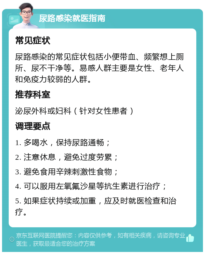 尿路感染就医指南 常见症状 尿路感染的常见症状包括小便带血、频繁想上厕所、尿不干净等。易感人群主要是女性、老年人和免疫力较弱的人群。 推荐科室 泌尿外科或妇科（针对女性患者） 调理要点 1. 多喝水，保持尿路通畅； 2. 注意休息，避免过度劳累； 3. 避免食用辛辣刺激性食物； 4. 可以服用左氧氟沙星等抗生素进行治疗； 5. 如果症状持续或加重，应及时就医检查和治疗。