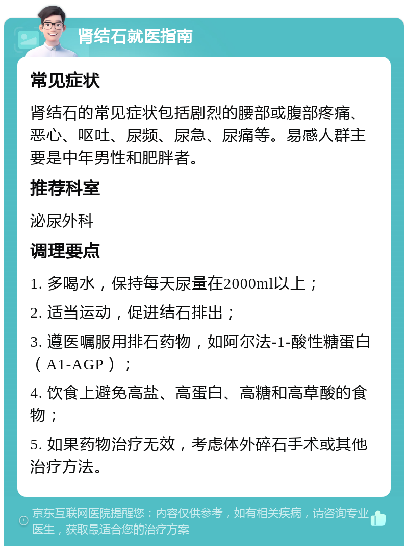 肾结石就医指南 常见症状 肾结石的常见症状包括剧烈的腰部或腹部疼痛、恶心、呕吐、尿频、尿急、尿痛等。易感人群主要是中年男性和肥胖者。 推荐科室 泌尿外科 调理要点 1. 多喝水，保持每天尿量在2000ml以上； 2. 适当运动，促进结石排出； 3. 遵医嘱服用排石药物，如阿尔法-1-酸性糖蛋白（A1-AGP）； 4. 饮食上避免高盐、高蛋白、高糖和高草酸的食物； 5. 如果药物治疗无效，考虑体外碎石手术或其他治疗方法。