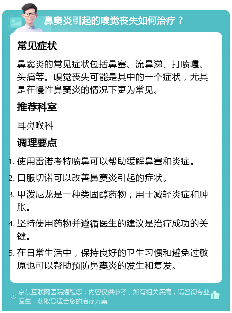 鼻窦炎引起的嗅觉丧失如何治疗？ 常见症状 鼻窦炎的常见症状包括鼻塞、流鼻涕、打喷嚏、头痛等。嗅觉丧失可能是其中的一个症状，尤其是在慢性鼻窦炎的情况下更为常见。 推荐科室 耳鼻喉科 调理要点 使用雷诺考特喷鼻可以帮助缓解鼻塞和炎症。 口服切诺可以改善鼻窦炎引起的症状。 甲泼尼龙是一种类固醇药物，用于减轻炎症和肿胀。 坚持使用药物并遵循医生的建议是治疗成功的关键。 在日常生活中，保持良好的卫生习惯和避免过敏原也可以帮助预防鼻窦炎的发生和复发。