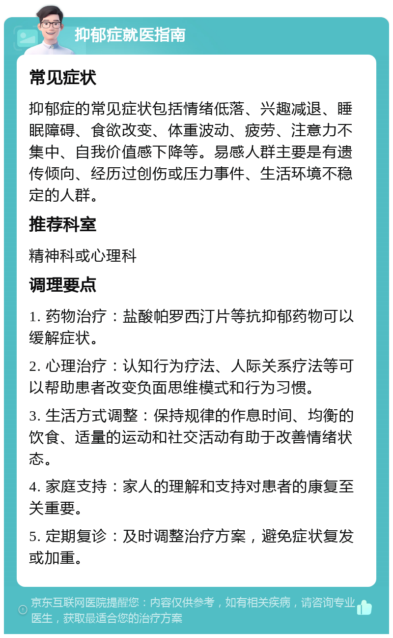 抑郁症就医指南 常见症状 抑郁症的常见症状包括情绪低落、兴趣减退、睡眠障碍、食欲改变、体重波动、疲劳、注意力不集中、自我价值感下降等。易感人群主要是有遗传倾向、经历过创伤或压力事件、生活环境不稳定的人群。 推荐科室 精神科或心理科 调理要点 1. 药物治疗：盐酸帕罗西汀片等抗抑郁药物可以缓解症状。 2. 心理治疗：认知行为疗法、人际关系疗法等可以帮助患者改变负面思维模式和行为习惯。 3. 生活方式调整：保持规律的作息时间、均衡的饮食、适量的运动和社交活动有助于改善情绪状态。 4. 家庭支持：家人的理解和支持对患者的康复至关重要。 5. 定期复诊：及时调整治疗方案，避免症状复发或加重。