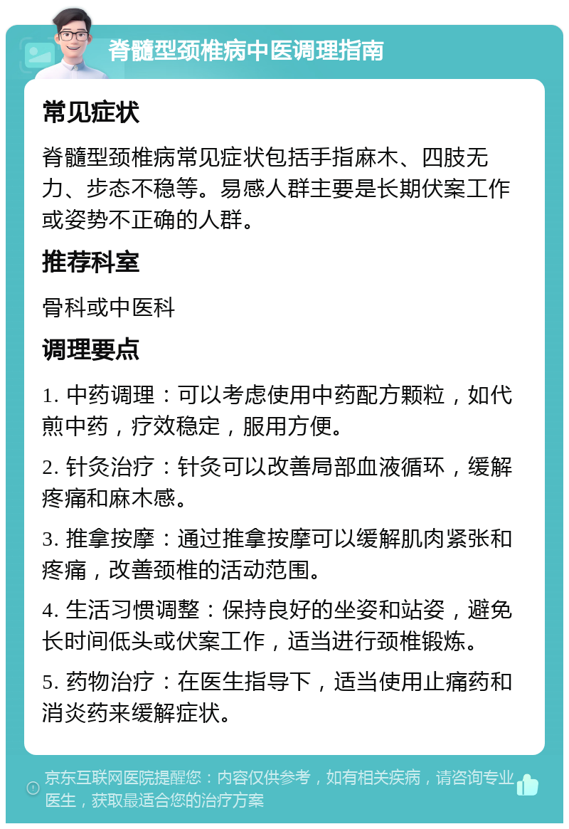 脊髓型颈椎病中医调理指南 常见症状 脊髓型颈椎病常见症状包括手指麻木、四肢无力、步态不稳等。易感人群主要是长期伏案工作或姿势不正确的人群。 推荐科室 骨科或中医科 调理要点 1. 中药调理：可以考虑使用中药配方颗粒，如代煎中药，疗效稳定，服用方便。 2. 针灸治疗：针灸可以改善局部血液循环，缓解疼痛和麻木感。 3. 推拿按摩：通过推拿按摩可以缓解肌肉紧张和疼痛，改善颈椎的活动范围。 4. 生活习惯调整：保持良好的坐姿和站姿，避免长时间低头或伏案工作，适当进行颈椎锻炼。 5. 药物治疗：在医生指导下，适当使用止痛药和消炎药来缓解症状。