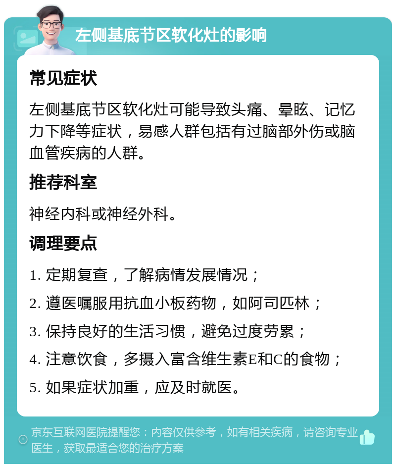 左侧基底节区软化灶的影响 常见症状 左侧基底节区软化灶可能导致头痛、晕眩、记忆力下降等症状，易感人群包括有过脑部外伤或脑血管疾病的人群。 推荐科室 神经内科或神经外科。 调理要点 1. 定期复查，了解病情发展情况； 2. 遵医嘱服用抗血小板药物，如阿司匹林； 3. 保持良好的生活习惯，避免过度劳累； 4. 注意饮食，多摄入富含维生素E和C的食物； 5. 如果症状加重，应及时就医。