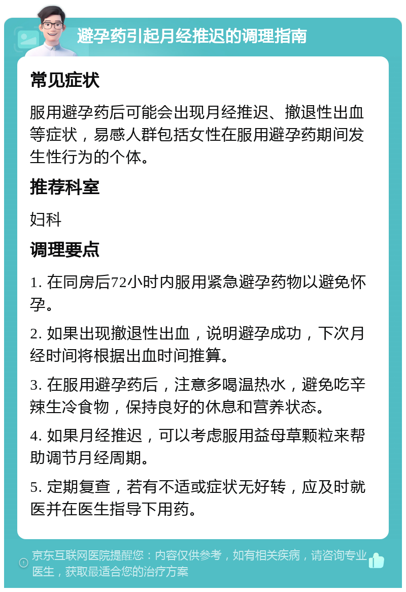 避孕药引起月经推迟的调理指南 常见症状 服用避孕药后可能会出现月经推迟、撤退性出血等症状，易感人群包括女性在服用避孕药期间发生性行为的个体。 推荐科室 妇科 调理要点 1. 在同房后72小时内服用紧急避孕药物以避免怀孕。 2. 如果出现撤退性出血，说明避孕成功，下次月经时间将根据出血时间推算。 3. 在服用避孕药后，注意多喝温热水，避免吃辛辣生冷食物，保持良好的休息和营养状态。 4. 如果月经推迟，可以考虑服用益母草颗粒来帮助调节月经周期。 5. 定期复查，若有不适或症状无好转，应及时就医并在医生指导下用药。