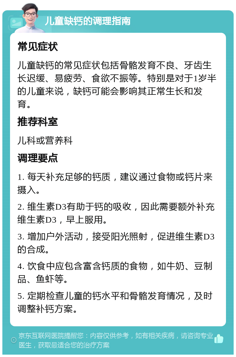 儿童缺钙的调理指南 常见症状 儿童缺钙的常见症状包括骨骼发育不良、牙齿生长迟缓、易疲劳、食欲不振等。特别是对于1岁半的儿童来说，缺钙可能会影响其正常生长和发育。 推荐科室 儿科或营养科 调理要点 1. 每天补充足够的钙质，建议通过食物或钙片来摄入。 2. 维生素D3有助于钙的吸收，因此需要额外补充维生素D3，早上服用。 3. 增加户外活动，接受阳光照射，促进维生素D3的合成。 4. 饮食中应包含富含钙质的食物，如牛奶、豆制品、鱼虾等。 5. 定期检查儿童的钙水平和骨骼发育情况，及时调整补钙方案。