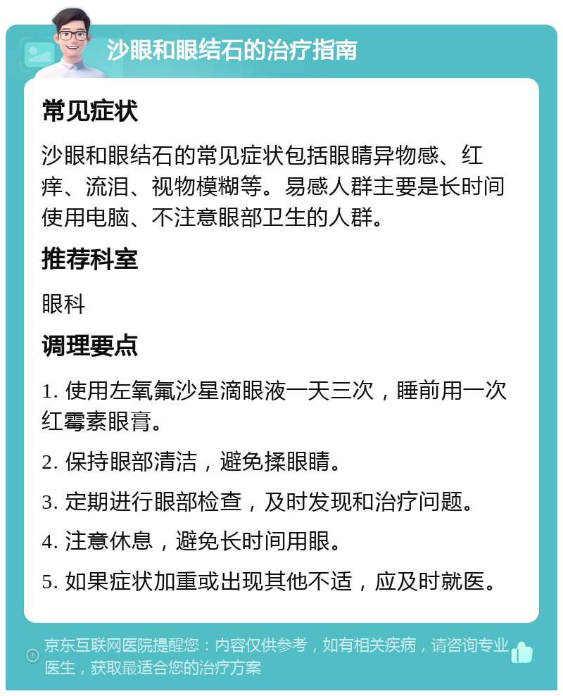 沙眼和眼结石的治疗指南 常见症状 沙眼和眼结石的常见症状包括眼睛异物感、红痒、流泪、视物模糊等。易感人群主要是长时间使用电脑、不注意眼部卫生的人群。 推荐科室 眼科 调理要点 1. 使用左氧氟沙星滴眼液一天三次，睡前用一次红霉素眼膏。 2. 保持眼部清洁，避免揉眼睛。 3. 定期进行眼部检查，及时发现和治疗问题。 4. 注意休息，避免长时间用眼。 5. 如果症状加重或出现其他不适，应及时就医。