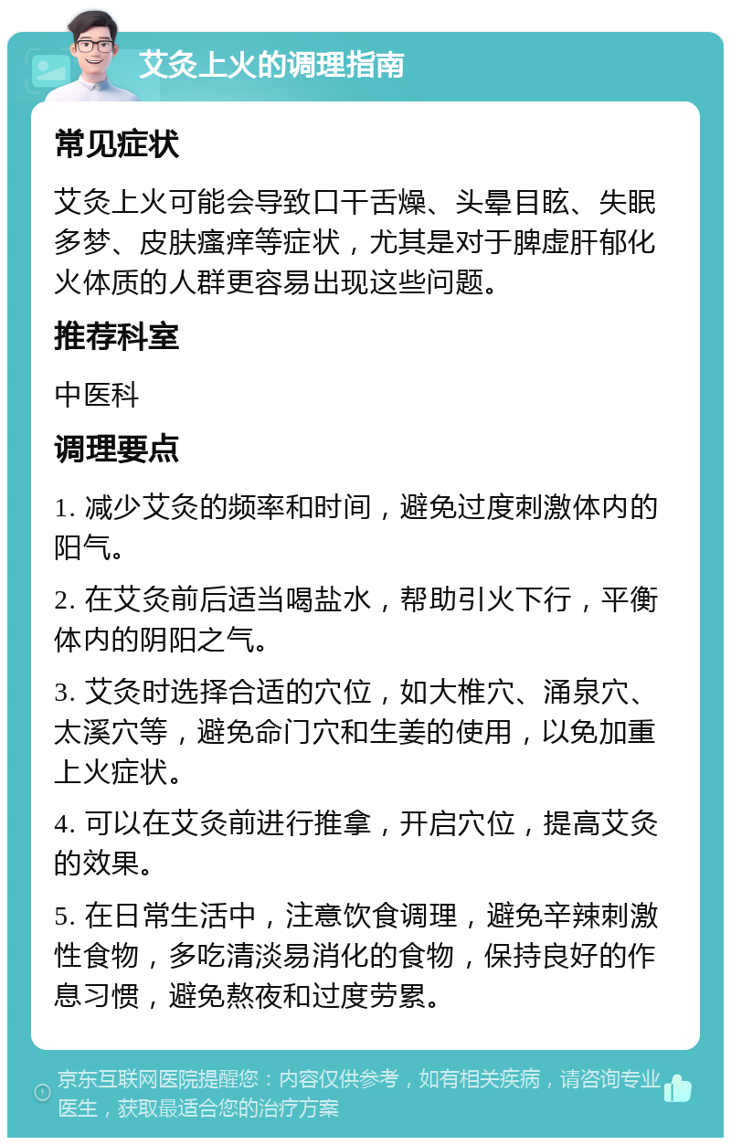 艾灸上火的调理指南 常见症状 艾灸上火可能会导致口干舌燥、头晕目眩、失眠多梦、皮肤瘙痒等症状，尤其是对于脾虚肝郁化火体质的人群更容易出现这些问题。 推荐科室 中医科 调理要点 1. 减少艾灸的频率和时间，避免过度刺激体内的阳气。 2. 在艾灸前后适当喝盐水，帮助引火下行，平衡体内的阴阳之气。 3. 艾灸时选择合适的穴位，如大椎穴、涌泉穴、太溪穴等，避免命门穴和生姜的使用，以免加重上火症状。 4. 可以在艾灸前进行推拿，开启穴位，提高艾灸的效果。 5. 在日常生活中，注意饮食调理，避免辛辣刺激性食物，多吃清淡易消化的食物，保持良好的作息习惯，避免熬夜和过度劳累。