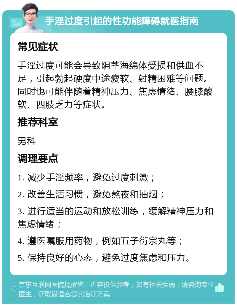 手淫过度引起的性功能障碍就医指南 常见症状 手淫过度可能会导致阴茎海绵体受损和供血不足，引起勃起硬度中途疲软、射精困难等问题。同时也可能伴随着精神压力、焦虑情绪、腰膝酸软、四肢乏力等症状。 推荐科室 男科 调理要点 1. 减少手淫频率，避免过度刺激； 2. 改善生活习惯，避免熬夜和抽烟； 3. 进行适当的运动和放松训练，缓解精神压力和焦虑情绪； 4. 遵医嘱服用药物，例如五子衍宗丸等； 5. 保持良好的心态，避免过度焦虑和压力。