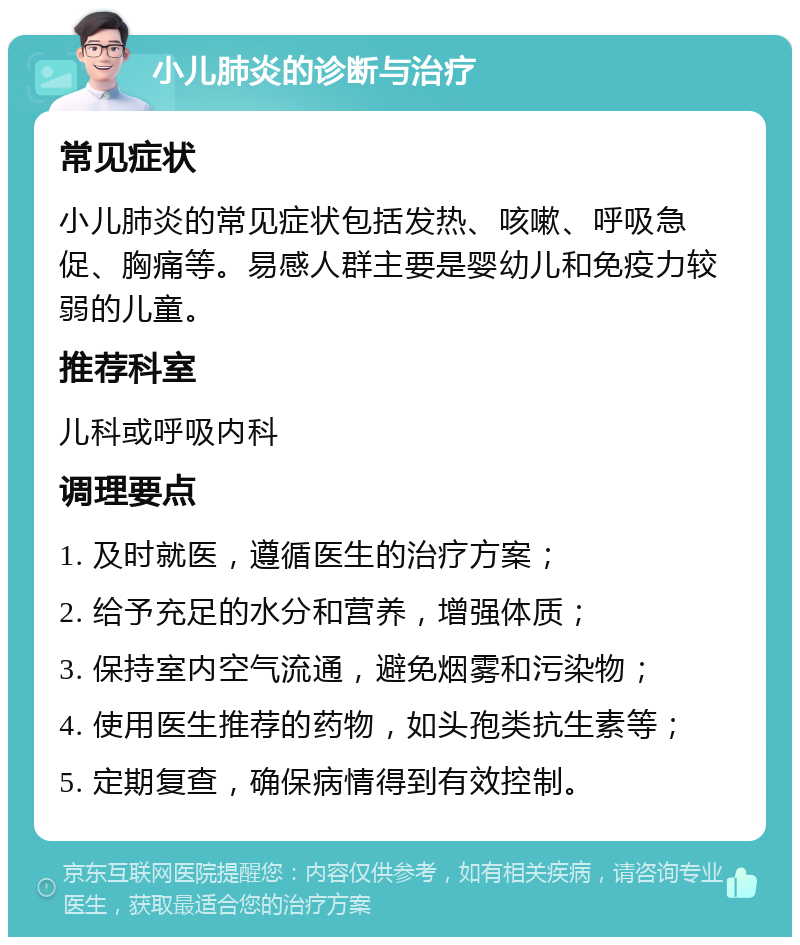 小儿肺炎的诊断与治疗 常见症状 小儿肺炎的常见症状包括发热、咳嗽、呼吸急促、胸痛等。易感人群主要是婴幼儿和免疫力较弱的儿童。 推荐科室 儿科或呼吸内科 调理要点 1. 及时就医，遵循医生的治疗方案； 2. 给予充足的水分和营养，增强体质； 3. 保持室内空气流通，避免烟雾和污染物； 4. 使用医生推荐的药物，如头孢类抗生素等； 5. 定期复查，确保病情得到有效控制。