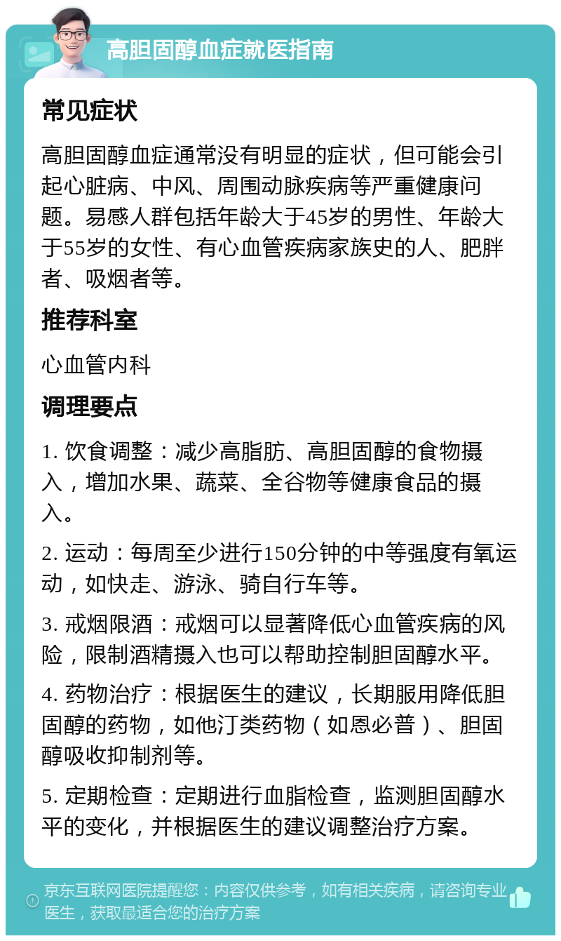 高胆固醇血症就医指南 常见症状 高胆固醇血症通常没有明显的症状，但可能会引起心脏病、中风、周围动脉疾病等严重健康问题。易感人群包括年龄大于45岁的男性、年龄大于55岁的女性、有心血管疾病家族史的人、肥胖者、吸烟者等。 推荐科室 心血管内科 调理要点 1. 饮食调整：减少高脂肪、高胆固醇的食物摄入，增加水果、蔬菜、全谷物等健康食品的摄入。 2. 运动：每周至少进行150分钟的中等强度有氧运动，如快走、游泳、骑自行车等。 3. 戒烟限酒：戒烟可以显著降低心血管疾病的风险，限制酒精摄入也可以帮助控制胆固醇水平。 4. 药物治疗：根据医生的建议，长期服用降低胆固醇的药物，如他汀类药物（如恩必普）、胆固醇吸收抑制剂等。 5. 定期检查：定期进行血脂检查，监测胆固醇水平的变化，并根据医生的建议调整治疗方案。