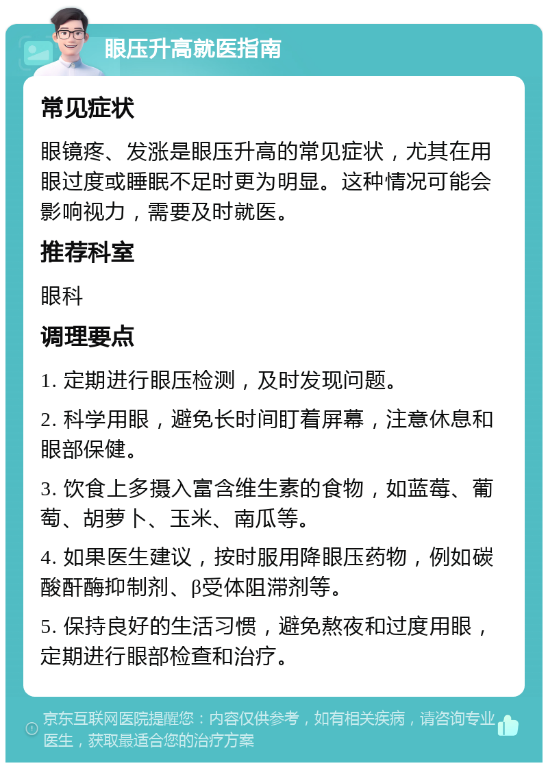 眼压升高就医指南 常见症状 眼镜疼、发涨是眼压升高的常见症状，尤其在用眼过度或睡眠不足时更为明显。这种情况可能会影响视力，需要及时就医。 推荐科室 眼科 调理要点 1. 定期进行眼压检测，及时发现问题。 2. 科学用眼，避免长时间盯着屏幕，注意休息和眼部保健。 3. 饮食上多摄入富含维生素的食物，如蓝莓、葡萄、胡萝卜、玉米、南瓜等。 4. 如果医生建议，按时服用降眼压药物，例如碳酸酐酶抑制剂、β受体阻滞剂等。 5. 保持良好的生活习惯，避免熬夜和过度用眼，定期进行眼部检查和治疗。