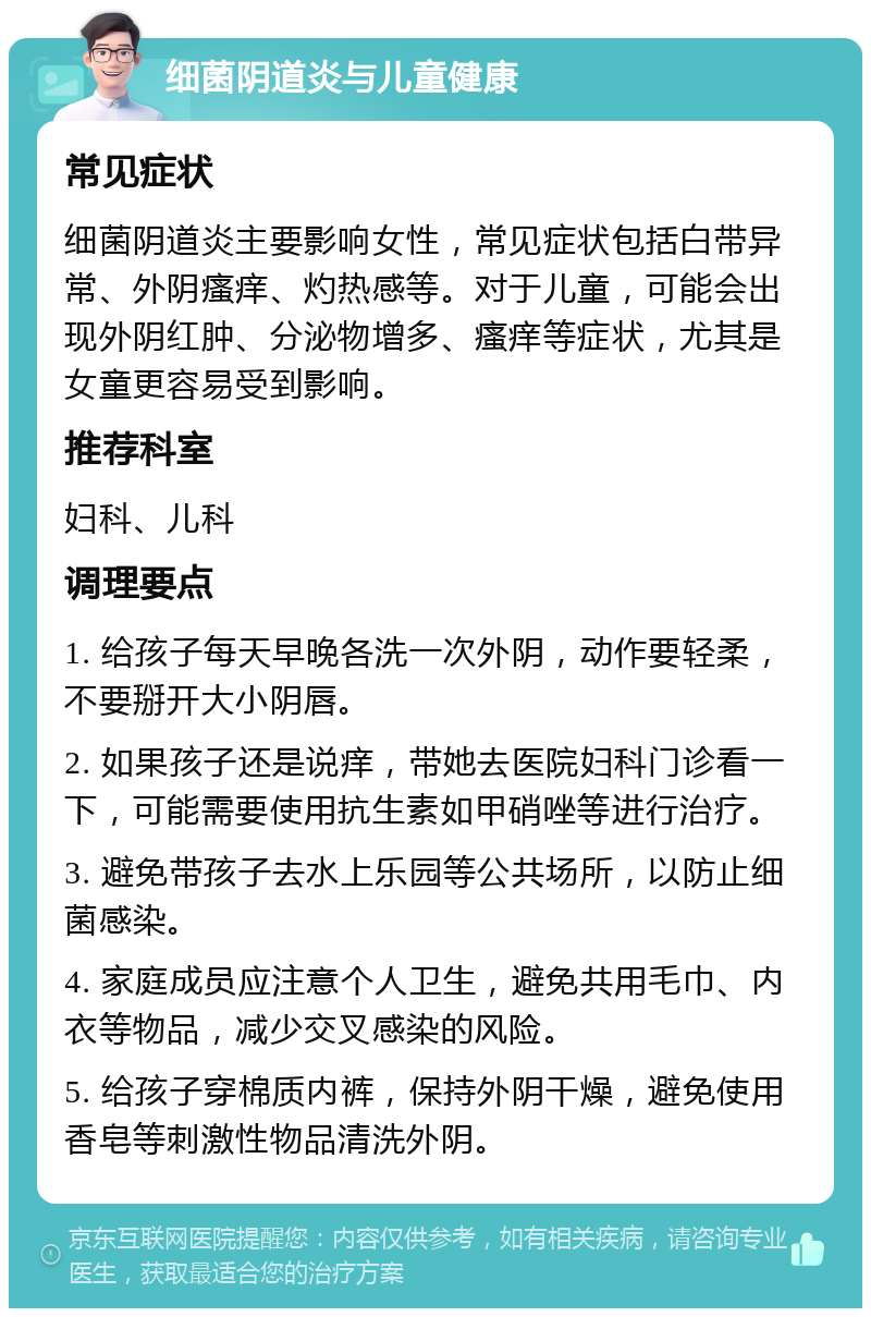 细菌阴道炎与儿童健康 常见症状 细菌阴道炎主要影响女性，常见症状包括白带异常、外阴瘙痒、灼热感等。对于儿童，可能会出现外阴红肿、分泌物增多、瘙痒等症状，尤其是女童更容易受到影响。 推荐科室 妇科、儿科 调理要点 1. 给孩子每天早晚各洗一次外阴，动作要轻柔，不要掰开大小阴唇。 2. 如果孩子还是说痒，带她去医院妇科门诊看一下，可能需要使用抗生素如甲硝唑等进行治疗。 3. 避免带孩子去水上乐园等公共场所，以防止细菌感染。 4. 家庭成员应注意个人卫生，避免共用毛巾、内衣等物品，减少交叉感染的风险。 5. 给孩子穿棉质内裤，保持外阴干燥，避免使用香皂等刺激性物品清洗外阴。