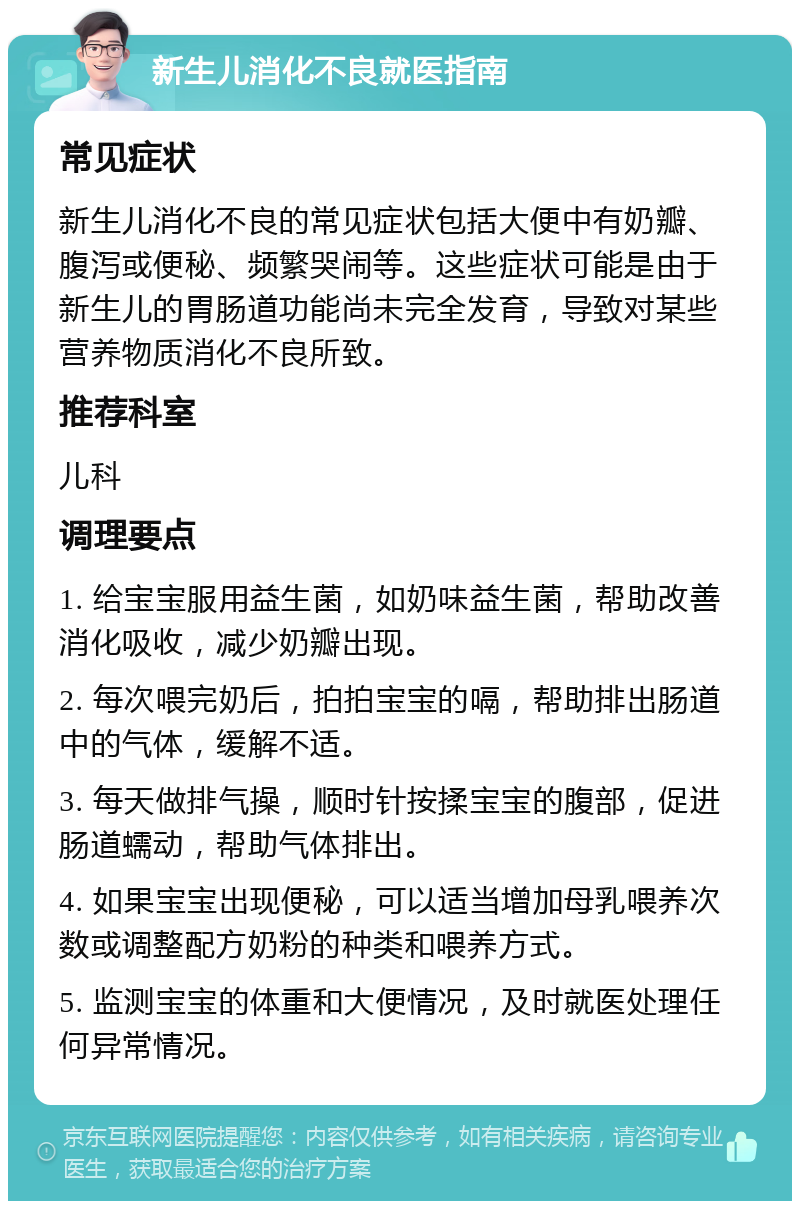 新生儿消化不良就医指南 常见症状 新生儿消化不良的常见症状包括大便中有奶瓣、腹泻或便秘、频繁哭闹等。这些症状可能是由于新生儿的胃肠道功能尚未完全发育，导致对某些营养物质消化不良所致。 推荐科室 儿科 调理要点 1. 给宝宝服用益生菌，如奶味益生菌，帮助改善消化吸收，减少奶瓣出现。 2. 每次喂完奶后，拍拍宝宝的嗝，帮助排出肠道中的气体，缓解不适。 3. 每天做排气操，顺时针按揉宝宝的腹部，促进肠道蠕动，帮助气体排出。 4. 如果宝宝出现便秘，可以适当增加母乳喂养次数或调整配方奶粉的种类和喂养方式。 5. 监测宝宝的体重和大便情况，及时就医处理任何异常情况。