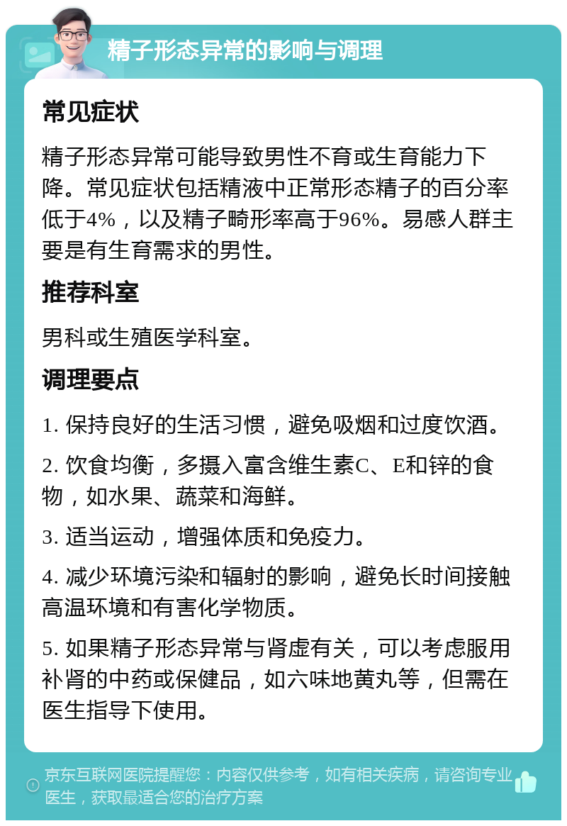 精子形态异常的影响与调理 常见症状 精子形态异常可能导致男性不育或生育能力下降。常见症状包括精液中正常形态精子的百分率低于4%，以及精子畸形率高于96%。易感人群主要是有生育需求的男性。 推荐科室 男科或生殖医学科室。 调理要点 1. 保持良好的生活习惯，避免吸烟和过度饮酒。 2. 饮食均衡，多摄入富含维生素C、E和锌的食物，如水果、蔬菜和海鲜。 3. 适当运动，增强体质和免疫力。 4. 减少环境污染和辐射的影响，避免长时间接触高温环境和有害化学物质。 5. 如果精子形态异常与肾虚有关，可以考虑服用补肾的中药或保健品，如六味地黄丸等，但需在医生指导下使用。