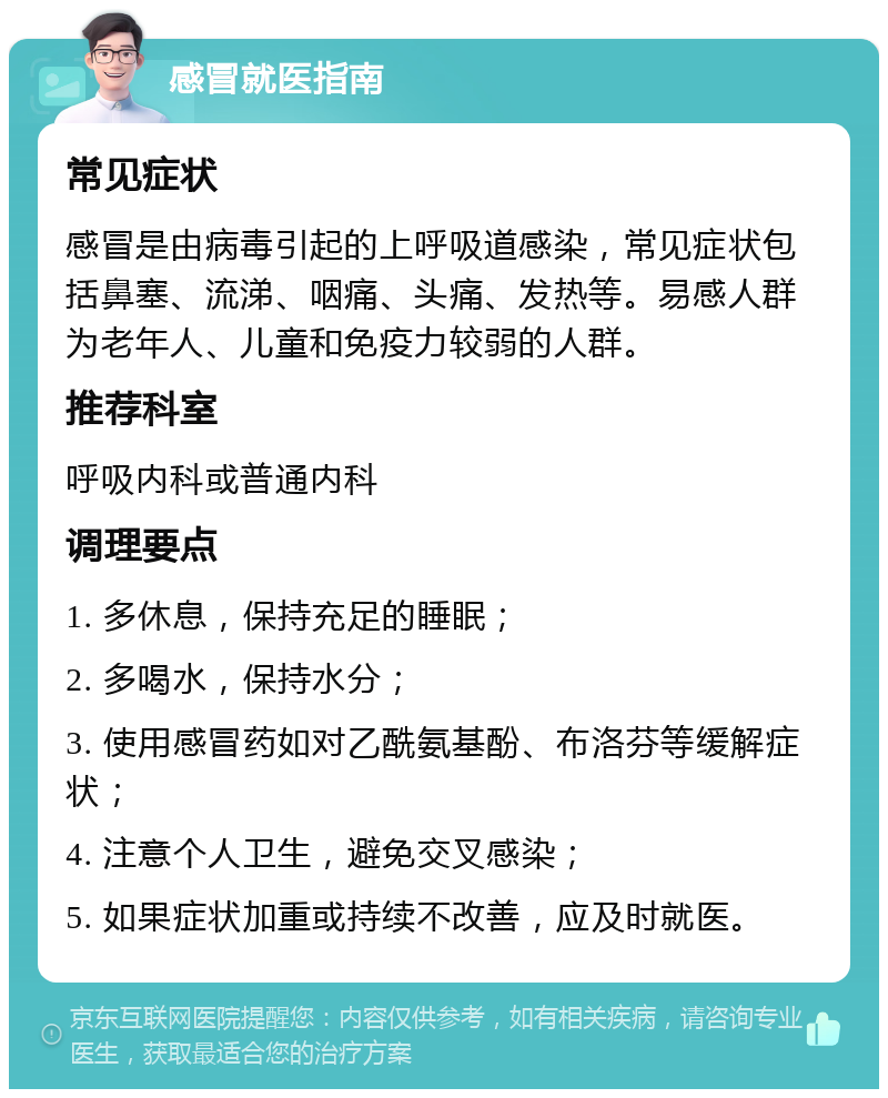 感冒就医指南 常见症状 感冒是由病毒引起的上呼吸道感染，常见症状包括鼻塞、流涕、咽痛、头痛、发热等。易感人群为老年人、儿童和免疫力较弱的人群。 推荐科室 呼吸内科或普通内科 调理要点 1. 多休息，保持充足的睡眠； 2. 多喝水，保持水分； 3. 使用感冒药如对乙酰氨基酚、布洛芬等缓解症状； 4. 注意个人卫生，避免交叉感染； 5. 如果症状加重或持续不改善，应及时就医。