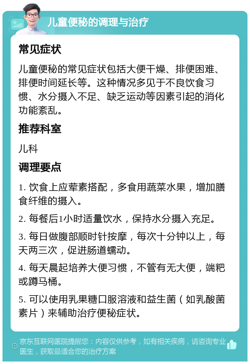 儿童便秘的调理与治疗 常见症状 儿童便秘的常见症状包括大便干燥、排便困难、排便时间延长等。这种情况多见于不良饮食习惯、水分摄入不足、缺乏运动等因素引起的消化功能紊乱。 推荐科室 儿科 调理要点 1. 饮食上应荤素搭配，多食用蔬菜水果，增加膳食纤维的摄入。 2. 每餐后1小时适量饮水，保持水分摄入充足。 3. 每日做腹部顺时针按摩，每次十分钟以上，每天两三次，促进肠道蠕动。 4. 每天晨起培养大便习惯，不管有无大便，端粑或蹲马桶。 5. 可以使用乳果糖口服溶液和益生菌（如乳酸菌素片）来辅助治疗便秘症状。