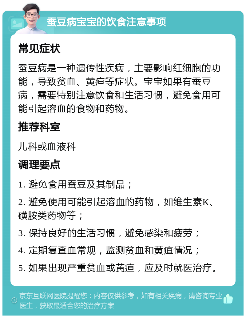 蚕豆病宝宝的饮食注意事项 常见症状 蚕豆病是一种遗传性疾病，主要影响红细胞的功能，导致贫血、黄疸等症状。宝宝如果有蚕豆病，需要特别注意饮食和生活习惯，避免食用可能引起溶血的食物和药物。 推荐科室 儿科或血液科 调理要点 1. 避免食用蚕豆及其制品； 2. 避免使用可能引起溶血的药物，如维生素K、磺胺类药物等； 3. 保持良好的生活习惯，避免感染和疲劳； 4. 定期复查血常规，监测贫血和黄疸情况； 5. 如果出现严重贫血或黄疸，应及时就医治疗。