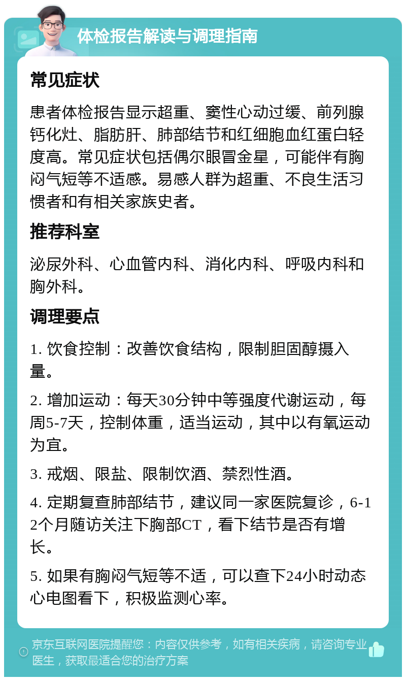 体检报告解读与调理指南 常见症状 患者体检报告显示超重、窦性心动过缓、前列腺钙化灶、脂肪肝、肺部结节和红细胞血红蛋白轻度高。常见症状包括偶尔眼冒金星，可能伴有胸闷气短等不适感。易感人群为超重、不良生活习惯者和有相关家族史者。 推荐科室 泌尿外科、心血管内科、消化内科、呼吸内科和胸外科。 调理要点 1. 饮食控制：改善饮食结构，限制胆固醇摄入量。 2. 增加运动：每天30分钟中等强度代谢运动，每周5-7天，控制体重，适当运动，其中以有氧运动为宜。 3. 戒烟、限盐、限制饮酒、禁烈性酒。 4. 定期复查肺部结节，建议同一家医院复诊，6-12个月随访关注下胸部CT，看下结节是否有增长。 5. 如果有胸闷气短等不适，可以查下24小时动态心电图看下，积极监测心率。