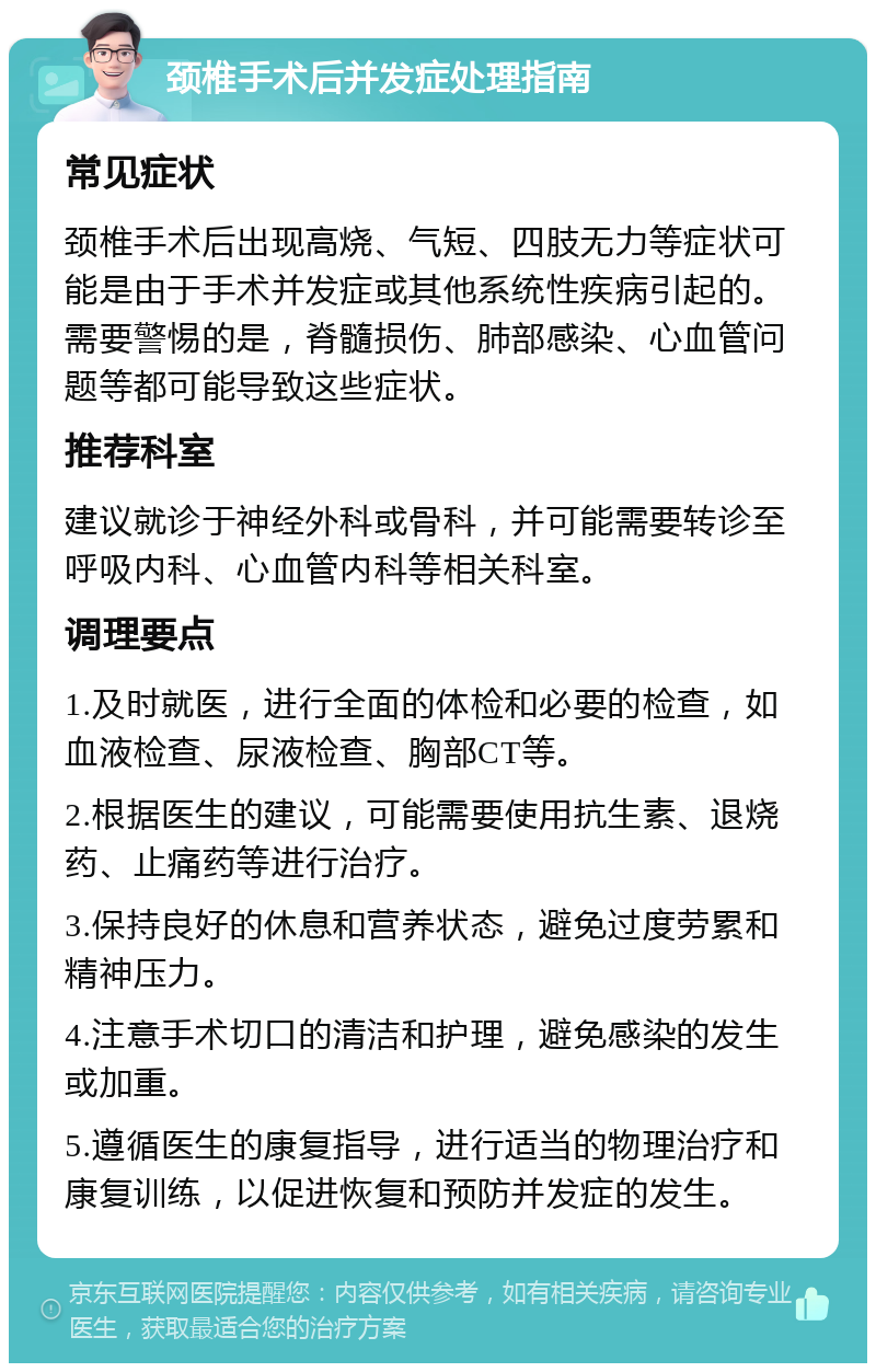 颈椎手术后并发症处理指南 常见症状 颈椎手术后出现高烧、气短、四肢无力等症状可能是由于手术并发症或其他系统性疾病引起的。需要警惕的是，脊髓损伤、肺部感染、心血管问题等都可能导致这些症状。 推荐科室 建议就诊于神经外科或骨科，并可能需要转诊至呼吸内科、心血管内科等相关科室。 调理要点 1.及时就医，进行全面的体检和必要的检查，如血液检查、尿液检查、胸部CT等。 2.根据医生的建议，可能需要使用抗生素、退烧药、止痛药等进行治疗。 3.保持良好的休息和营养状态，避免过度劳累和精神压力。 4.注意手术切口的清洁和护理，避免感染的发生或加重。 5.遵循医生的康复指导，进行适当的物理治疗和康复训练，以促进恢复和预防并发症的发生。