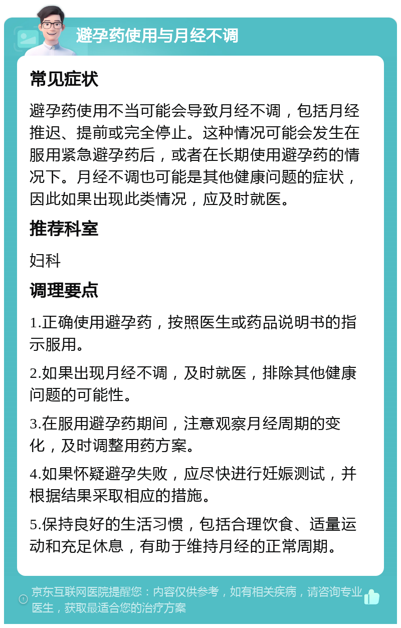 避孕药使用与月经不调 常见症状 避孕药使用不当可能会导致月经不调，包括月经推迟、提前或完全停止。这种情况可能会发生在服用紧急避孕药后，或者在长期使用避孕药的情况下。月经不调也可能是其他健康问题的症状，因此如果出现此类情况，应及时就医。 推荐科室 妇科 调理要点 1.正确使用避孕药，按照医生或药品说明书的指示服用。 2.如果出现月经不调，及时就医，排除其他健康问题的可能性。 3.在服用避孕药期间，注意观察月经周期的变化，及时调整用药方案。 4.如果怀疑避孕失败，应尽快进行妊娠测试，并根据结果采取相应的措施。 5.保持良好的生活习惯，包括合理饮食、适量运动和充足休息，有助于维持月经的正常周期。