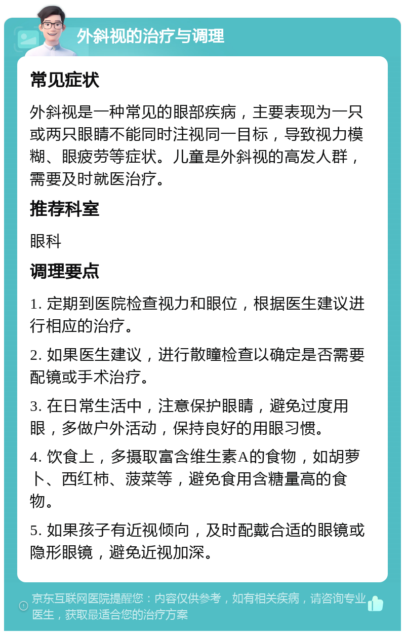 外斜视的治疗与调理 常见症状 外斜视是一种常见的眼部疾病，主要表现为一只或两只眼睛不能同时注视同一目标，导致视力模糊、眼疲劳等症状。儿童是外斜视的高发人群，需要及时就医治疗。 推荐科室 眼科 调理要点 1. 定期到医院检查视力和眼位，根据医生建议进行相应的治疗。 2. 如果医生建议，进行散瞳检查以确定是否需要配镜或手术治疗。 3. 在日常生活中，注意保护眼睛，避免过度用眼，多做户外活动，保持良好的用眼习惯。 4. 饮食上，多摄取富含维生素A的食物，如胡萝卜、西红柿、菠菜等，避免食用含糖量高的食物。 5. 如果孩子有近视倾向，及时配戴合适的眼镜或隐形眼镜，避免近视加深。