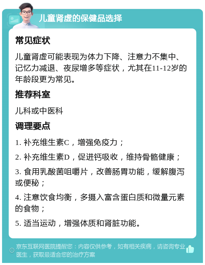 儿童肾虚的保健品选择 常见症状 儿童肾虚可能表现为体力下降、注意力不集中、记忆力减退、夜尿增多等症状，尤其在11-12岁的年龄段更为常见。 推荐科室 儿科或中医科 调理要点 1. 补充维生素C，增强免疫力； 2. 补充维生素D，促进钙吸收，维持骨骼健康； 3. 食用乳酸菌咀嚼片，改善肠胃功能，缓解腹泻或便秘； 4. 注意饮食均衡，多摄入富含蛋白质和微量元素的食物； 5. 适当运动，增强体质和肾脏功能。