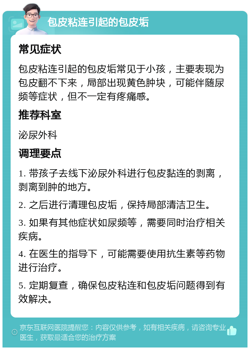 包皮粘连引起的包皮垢 常见症状 包皮粘连引起的包皮垢常见于小孩，主要表现为包皮翻不下来，局部出现黄色肿块，可能伴随尿频等症状，但不一定有疼痛感。 推荐科室 泌尿外科 调理要点 1. 带孩子去线下泌尿外科进行包皮黏连的剥离，剥离到肿的地方。 2. 之后进行清理包皮垢，保持局部清洁卫生。 3. 如果有其他症状如尿频等，需要同时治疗相关疾病。 4. 在医生的指导下，可能需要使用抗生素等药物进行治疗。 5. 定期复查，确保包皮粘连和包皮垢问题得到有效解决。