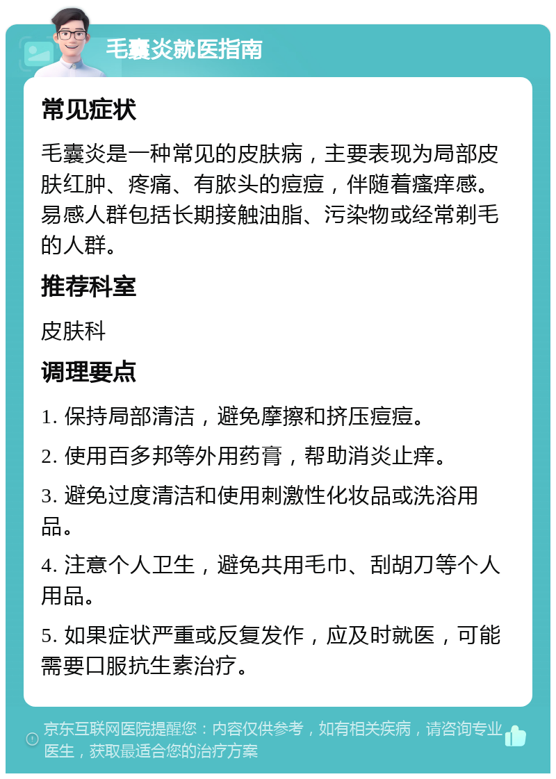 毛囊炎就医指南 常见症状 毛囊炎是一种常见的皮肤病，主要表现为局部皮肤红肿、疼痛、有脓头的痘痘，伴随着瘙痒感。易感人群包括长期接触油脂、污染物或经常剃毛的人群。 推荐科室 皮肤科 调理要点 1. 保持局部清洁，避免摩擦和挤压痘痘。 2. 使用百多邦等外用药膏，帮助消炎止痒。 3. 避免过度清洁和使用刺激性化妆品或洗浴用品。 4. 注意个人卫生，避免共用毛巾、刮胡刀等个人用品。 5. 如果症状严重或反复发作，应及时就医，可能需要口服抗生素治疗。