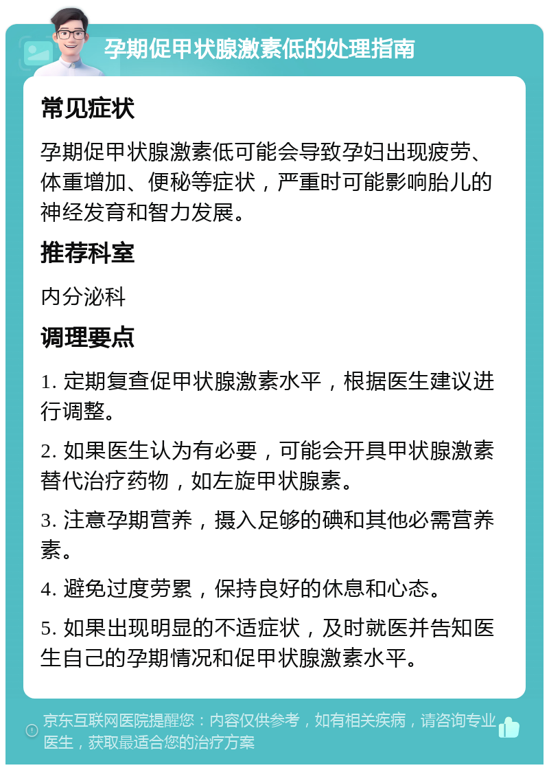 孕期促甲状腺激素低的处理指南 常见症状 孕期促甲状腺激素低可能会导致孕妇出现疲劳、体重增加、便秘等症状，严重时可能影响胎儿的神经发育和智力发展。 推荐科室 内分泌科 调理要点 1. 定期复查促甲状腺激素水平，根据医生建议进行调整。 2. 如果医生认为有必要，可能会开具甲状腺激素替代治疗药物，如左旋甲状腺素。 3. 注意孕期营养，摄入足够的碘和其他必需营养素。 4. 避免过度劳累，保持良好的休息和心态。 5. 如果出现明显的不适症状，及时就医并告知医生自己的孕期情况和促甲状腺激素水平。