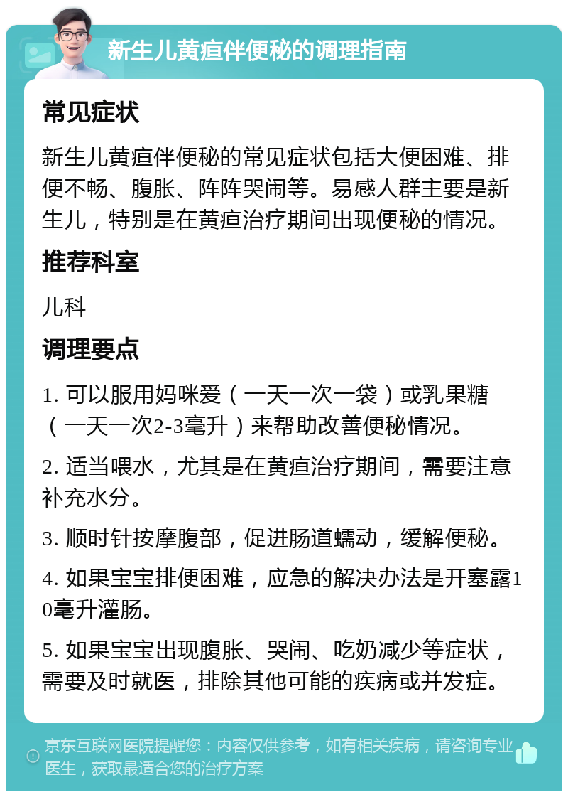 新生儿黄疸伴便秘的调理指南 常见症状 新生儿黄疸伴便秘的常见症状包括大便困难、排便不畅、腹胀、阵阵哭闹等。易感人群主要是新生儿，特别是在黄疸治疗期间出现便秘的情况。 推荐科室 儿科 调理要点 1. 可以服用妈咪爱（一天一次一袋）或乳果糖（一天一次2-3毫升）来帮助改善便秘情况。 2. 适当喂水，尤其是在黄疸治疗期间，需要注意补充水分。 3. 顺时针按摩腹部，促进肠道蠕动，缓解便秘。 4. 如果宝宝排便困难，应急的解决办法是开塞露10毫升灌肠。 5. 如果宝宝出现腹胀、哭闹、吃奶减少等症状，需要及时就医，排除其他可能的疾病或并发症。