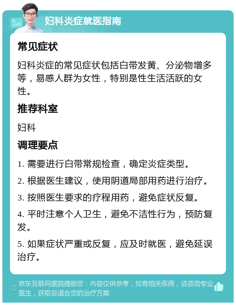 妇科炎症就医指南 常见症状 妇科炎症的常见症状包括白带发黄、分泌物增多等，易感人群为女性，特别是性生活活跃的女性。 推荐科室 妇科 调理要点 1. 需要进行白带常规检查，确定炎症类型。 2. 根据医生建议，使用阴道局部用药进行治疗。 3. 按照医生要求的疗程用药，避免症状反复。 4. 平时注意个人卫生，避免不洁性行为，预防复发。 5. 如果症状严重或反复，应及时就医，避免延误治疗。