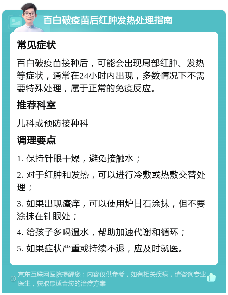 百白破疫苗后红肿发热处理指南 常见症状 百白破疫苗接种后，可能会出现局部红肿、发热等症状，通常在24小时内出现，多数情况下不需要特殊处理，属于正常的免疫反应。 推荐科室 儿科或预防接种科 调理要点 1. 保持针眼干燥，避免接触水； 2. 对于红肿和发热，可以进行冷敷或热敷交替处理； 3. 如果出现瘙痒，可以使用炉甘石涂抹，但不要涂抹在针眼处； 4. 给孩子多喝温水，帮助加速代谢和循环； 5. 如果症状严重或持续不退，应及时就医。