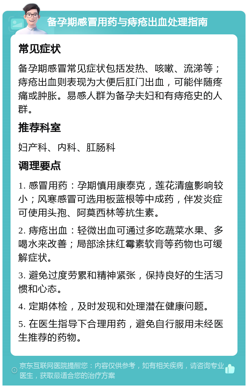 备孕期感冒用药与痔疮出血处理指南 常见症状 备孕期感冒常见症状包括发热、咳嗽、流涕等；痔疮出血则表现为大便后肛门出血，可能伴随疼痛或肿胀。易感人群为备孕夫妇和有痔疮史的人群。 推荐科室 妇产科、内科、肛肠科 调理要点 1. 感冒用药：孕期慎用康泰克，莲花清瘟影响较小；风寒感冒可选用板蓝根等中成药，伴发炎症可使用头孢、阿莫西林等抗生素。 2. 痔疮出血：轻微出血可通过多吃蔬菜水果、多喝水来改善；局部涂抹红霉素软膏等药物也可缓解症状。 3. 避免过度劳累和精神紧张，保持良好的生活习惯和心态。 4. 定期体检，及时发现和处理潜在健康问题。 5. 在医生指导下合理用药，避免自行服用未经医生推荐的药物。