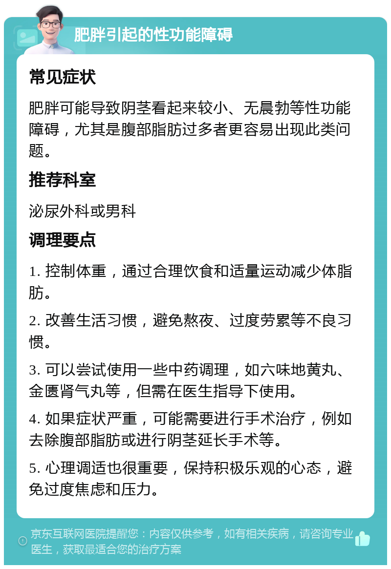 肥胖引起的性功能障碍 常见症状 肥胖可能导致阴茎看起来较小、无晨勃等性功能障碍，尤其是腹部脂肪过多者更容易出现此类问题。 推荐科室 泌尿外科或男科 调理要点 1. 控制体重，通过合理饮食和适量运动减少体脂肪。 2. 改善生活习惯，避免熬夜、过度劳累等不良习惯。 3. 可以尝试使用一些中药调理，如六味地黄丸、金匮肾气丸等，但需在医生指导下使用。 4. 如果症状严重，可能需要进行手术治疗，例如去除腹部脂肪或进行阴茎延长手术等。 5. 心理调适也很重要，保持积极乐观的心态，避免过度焦虑和压力。