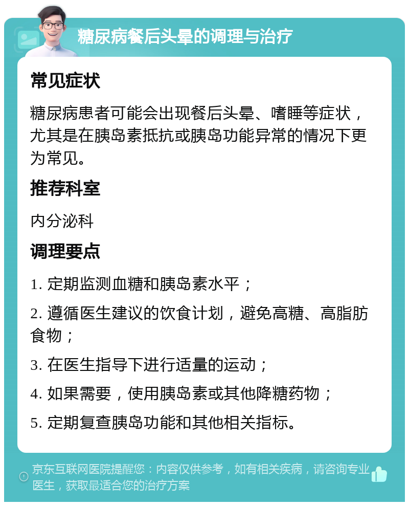 糖尿病餐后头晕的调理与治疗 常见症状 糖尿病患者可能会出现餐后头晕、嗜睡等症状，尤其是在胰岛素抵抗或胰岛功能异常的情况下更为常见。 推荐科室 内分泌科 调理要点 1. 定期监测血糖和胰岛素水平； 2. 遵循医生建议的饮食计划，避免高糖、高脂肪食物； 3. 在医生指导下进行适量的运动； 4. 如果需要，使用胰岛素或其他降糖药物； 5. 定期复查胰岛功能和其他相关指标。