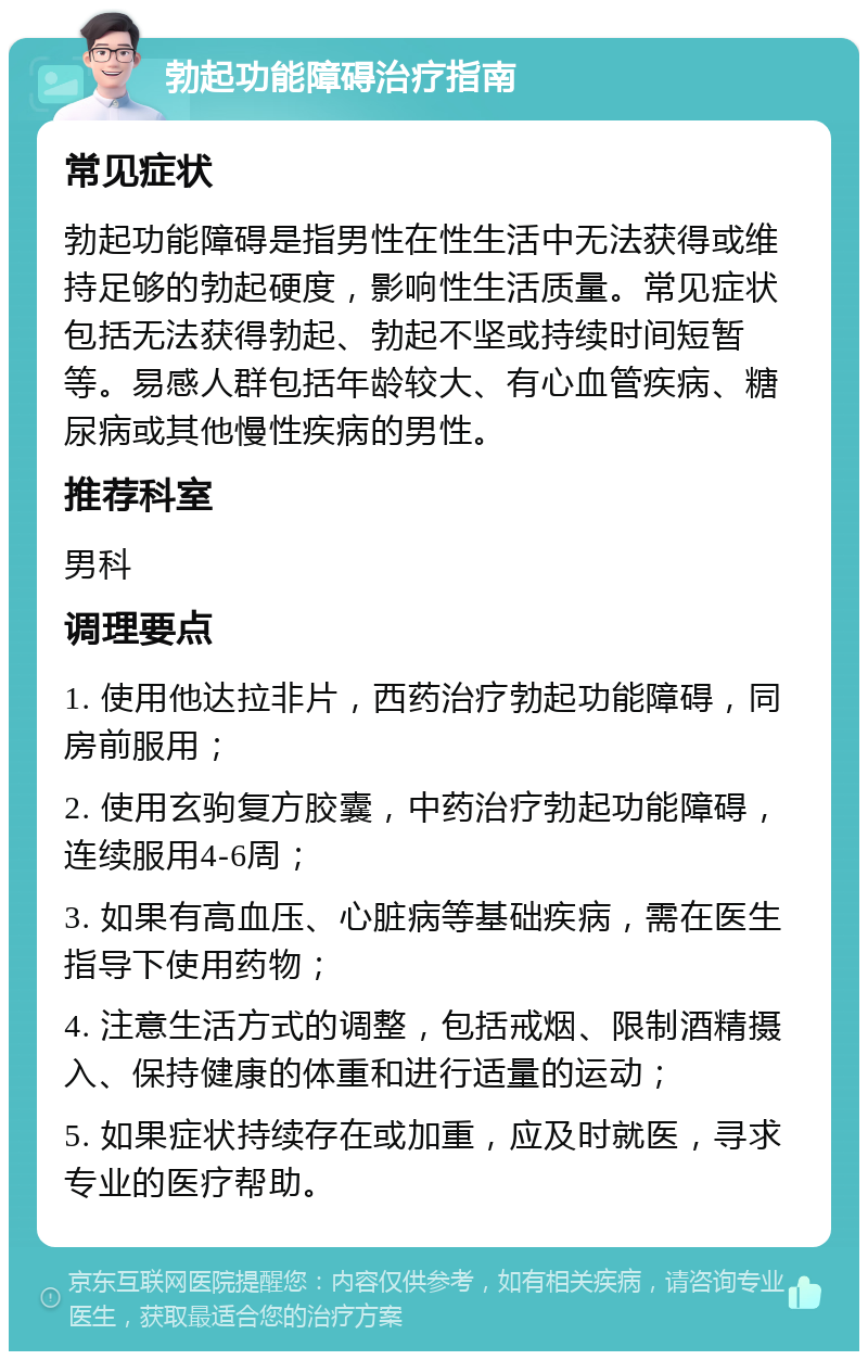 勃起功能障碍治疗指南 常见症状 勃起功能障碍是指男性在性生活中无法获得或维持足够的勃起硬度，影响性生活质量。常见症状包括无法获得勃起、勃起不坚或持续时间短暂等。易感人群包括年龄较大、有心血管疾病、糖尿病或其他慢性疾病的男性。 推荐科室 男科 调理要点 1. 使用他达拉非片，西药治疗勃起功能障碍，同房前服用； 2. 使用玄驹复方胶囊，中药治疗勃起功能障碍，连续服用4-6周； 3. 如果有高血压、心脏病等基础疾病，需在医生指导下使用药物； 4. 注意生活方式的调整，包括戒烟、限制酒精摄入、保持健康的体重和进行适量的运动； 5. 如果症状持续存在或加重，应及时就医，寻求专业的医疗帮助。