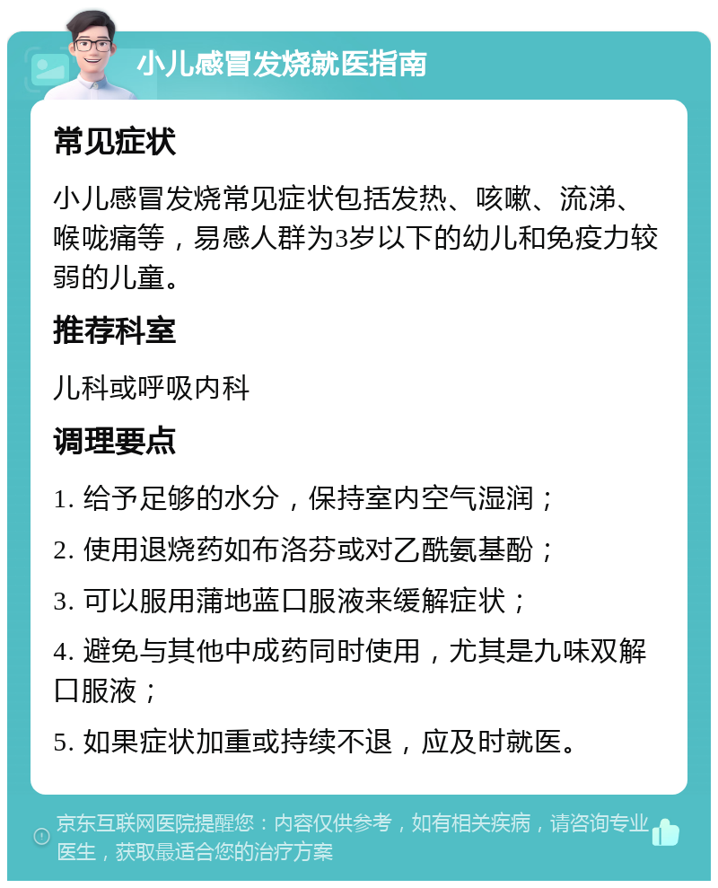 小儿感冒发烧就医指南 常见症状 小儿感冒发烧常见症状包括发热、咳嗽、流涕、喉咙痛等，易感人群为3岁以下的幼儿和免疫力较弱的儿童。 推荐科室 儿科或呼吸内科 调理要点 1. 给予足够的水分，保持室内空气湿润； 2. 使用退烧药如布洛芬或对乙酰氨基酚； 3. 可以服用蒲地蓝口服液来缓解症状； 4. 避免与其他中成药同时使用，尤其是九味双解口服液； 5. 如果症状加重或持续不退，应及时就医。