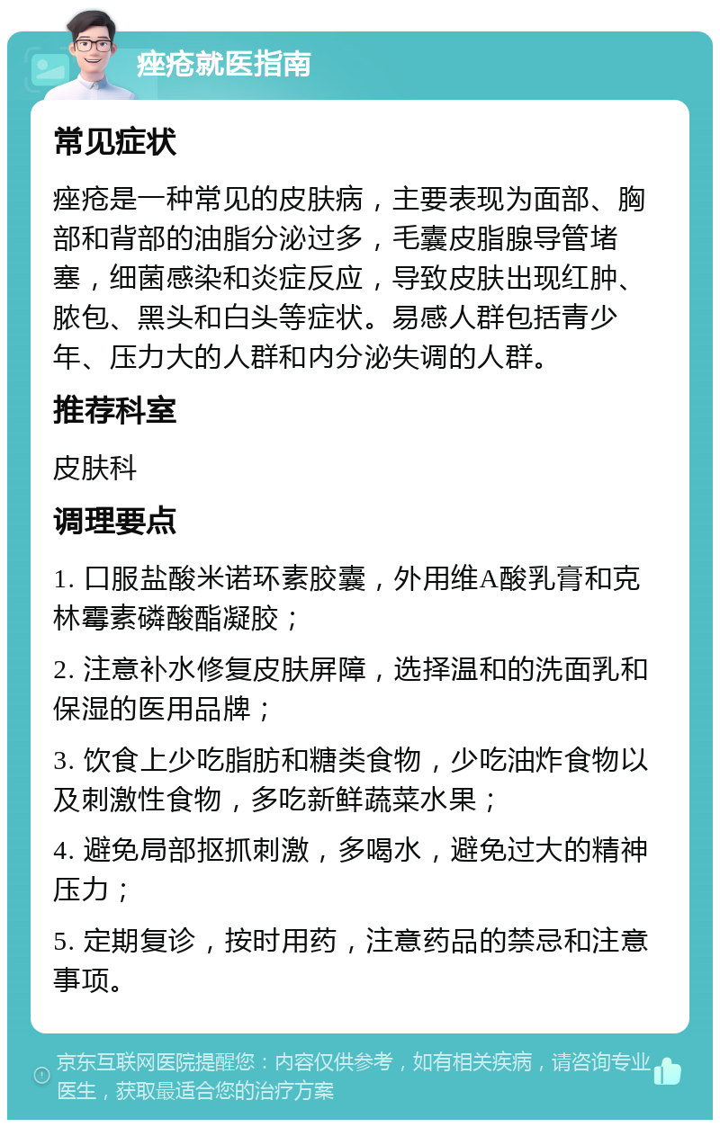 痤疮就医指南 常见症状 痤疮是一种常见的皮肤病，主要表现为面部、胸部和背部的油脂分泌过多，毛囊皮脂腺导管堵塞，细菌感染和炎症反应，导致皮肤出现红肿、脓包、黑头和白头等症状。易感人群包括青少年、压力大的人群和内分泌失调的人群。 推荐科室 皮肤科 调理要点 1. 口服盐酸米诺环素胶囊，外用维A酸乳膏和克林霉素磷酸酯凝胶； 2. 注意补水修复皮肤屏障，选择温和的洗面乳和保湿的医用品牌； 3. 饮食上少吃脂肪和糖类食物，少吃油炸食物以及刺激性食物，多吃新鲜蔬菜水果； 4. 避免局部抠抓刺激，多喝水，避免过大的精神压力； 5. 定期复诊，按时用药，注意药品的禁忌和注意事项。