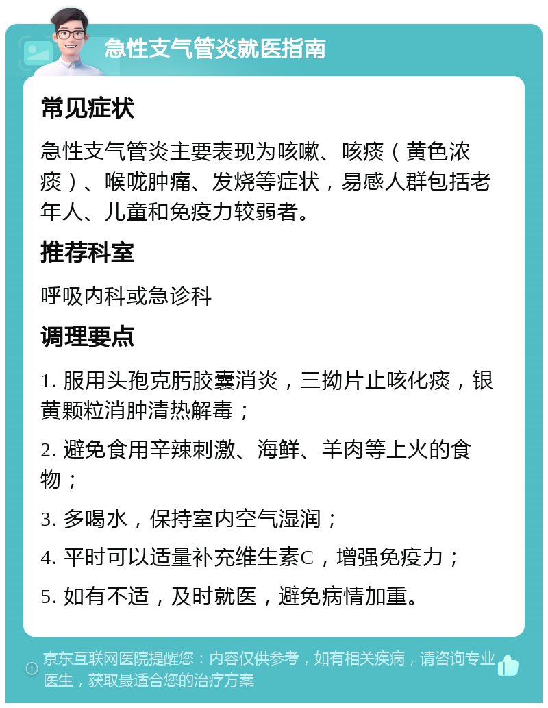 急性支气管炎就医指南 常见症状 急性支气管炎主要表现为咳嗽、咳痰（黄色浓痰）、喉咙肿痛、发烧等症状，易感人群包括老年人、儿童和免疫力较弱者。 推荐科室 呼吸内科或急诊科 调理要点 1. 服用头孢克肟胶囊消炎，三拗片止咳化痰，银黄颗粒消肿清热解毒； 2. 避免食用辛辣刺激、海鲜、羊肉等上火的食物； 3. 多喝水，保持室内空气湿润； 4. 平时可以适量补充维生素C，增强免疫力； 5. 如有不适，及时就医，避免病情加重。