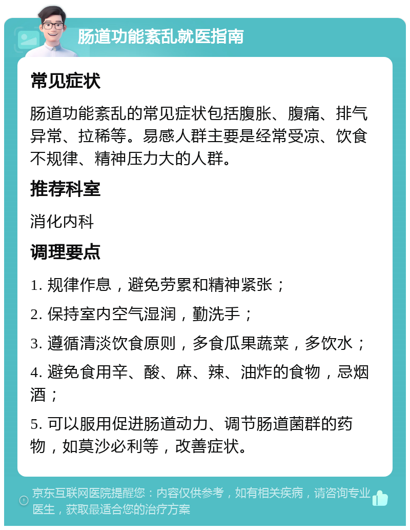 肠道功能紊乱就医指南 常见症状 肠道功能紊乱的常见症状包括腹胀、腹痛、排气异常、拉稀等。易感人群主要是经常受凉、饮食不规律、精神压力大的人群。 推荐科室 消化内科 调理要点 1. 规律作息，避免劳累和精神紧张； 2. 保持室内空气湿润，勤洗手； 3. 遵循清淡饮食原则，多食瓜果蔬菜，多饮水； 4. 避免食用辛、酸、麻、辣、油炸的食物，忌烟酒； 5. 可以服用促进肠道动力、调节肠道菌群的药物，如莫沙必利等，改善症状。