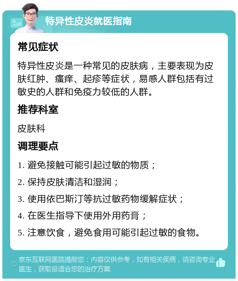 特异性皮炎就医指南 常见症状 特异性皮炎是一种常见的皮肤病，主要表现为皮肤红肿、瘙痒、起疹等症状，易感人群包括有过敏史的人群和免疫力较低的人群。 推荐科室 皮肤科 调理要点 1. 避免接触可能引起过敏的物质； 2. 保持皮肤清洁和湿润； 3. 使用依巴斯汀等抗过敏药物缓解症状； 4. 在医生指导下使用外用药膏； 5. 注意饮食，避免食用可能引起过敏的食物。