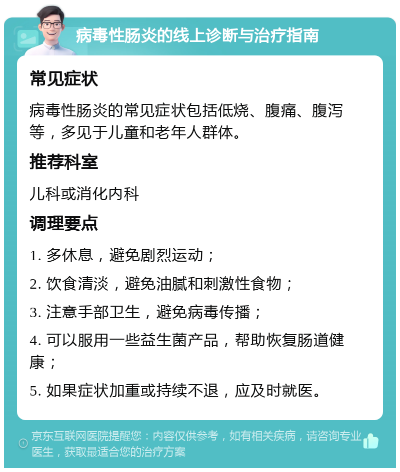 病毒性肠炎的线上诊断与治疗指南 常见症状 病毒性肠炎的常见症状包括低烧、腹痛、腹泻等，多见于儿童和老年人群体。 推荐科室 儿科或消化内科 调理要点 1. 多休息，避免剧烈运动； 2. 饮食清淡，避免油腻和刺激性食物； 3. 注意手部卫生，避免病毒传播； 4. 可以服用一些益生菌产品，帮助恢复肠道健康； 5. 如果症状加重或持续不退，应及时就医。