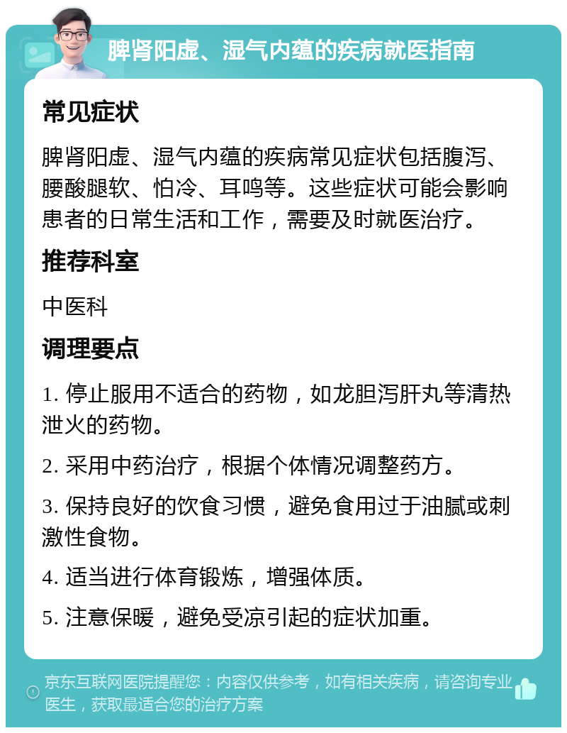 脾肾阳虚、湿气内蕴的疾病就医指南 常见症状 脾肾阳虚、湿气内蕴的疾病常见症状包括腹泻、腰酸腿软、怕冷、耳鸣等。这些症状可能会影响患者的日常生活和工作，需要及时就医治疗。 推荐科室 中医科 调理要点 1. 停止服用不适合的药物，如龙胆泻肝丸等清热泄火的药物。 2. 采用中药治疗，根据个体情况调整药方。 3. 保持良好的饮食习惯，避免食用过于油腻或刺激性食物。 4. 适当进行体育锻炼，增强体质。 5. 注意保暖，避免受凉引起的症状加重。