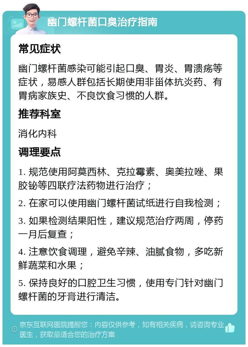 幽门螺杆菌口臭治疗指南 常见症状 幽门螺杆菌感染可能引起口臭、胃炎、胃溃疡等症状，易感人群包括长期使用非甾体抗炎药、有胃病家族史、不良饮食习惯的人群。 推荐科室 消化内科 调理要点 1. 规范使用阿莫西林、克拉霉素、奥美拉唑、果胶铋等四联疗法药物进行治疗； 2. 在家可以使用幽门螺杆菌试纸进行自我检测； 3. 如果检测结果阳性，建议规范治疗两周，停药一月后复查； 4. 注意饮食调理，避免辛辣、油腻食物，多吃新鲜蔬菜和水果； 5. 保持良好的口腔卫生习惯，使用专门针对幽门螺杆菌的牙膏进行清洁。