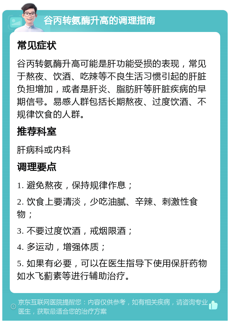 谷丙转氨酶升高的调理指南 常见症状 谷丙转氨酶升高可能是肝功能受损的表现，常见于熬夜、饮酒、吃辣等不良生活习惯引起的肝脏负担增加，或者是肝炎、脂肪肝等肝脏疾病的早期信号。易感人群包括长期熬夜、过度饮酒、不规律饮食的人群。 推荐科室 肝病科或内科 调理要点 1. 避免熬夜，保持规律作息； 2. 饮食上要清淡，少吃油腻、辛辣、刺激性食物； 3. 不要过度饮酒，戒烟限酒； 4. 多运动，增强体质； 5. 如果有必要，可以在医生指导下使用保肝药物如水飞蓟素等进行辅助治疗。