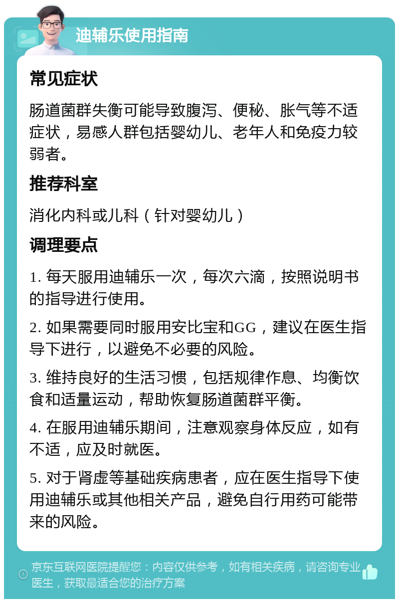 迪辅乐使用指南 常见症状 肠道菌群失衡可能导致腹泻、便秘、胀气等不适症状，易感人群包括婴幼儿、老年人和免疫力较弱者。 推荐科室 消化内科或儿科（针对婴幼儿） 调理要点 1. 每天服用迪辅乐一次，每次六滴，按照说明书的指导进行使用。 2. 如果需要同时服用安比宝和GG，建议在医生指导下进行，以避免不必要的风险。 3. 维持良好的生活习惯，包括规律作息、均衡饮食和适量运动，帮助恢复肠道菌群平衡。 4. 在服用迪辅乐期间，注意观察身体反应，如有不适，应及时就医。 5. 对于肾虚等基础疾病患者，应在医生指导下使用迪辅乐或其他相关产品，避免自行用药可能带来的风险。