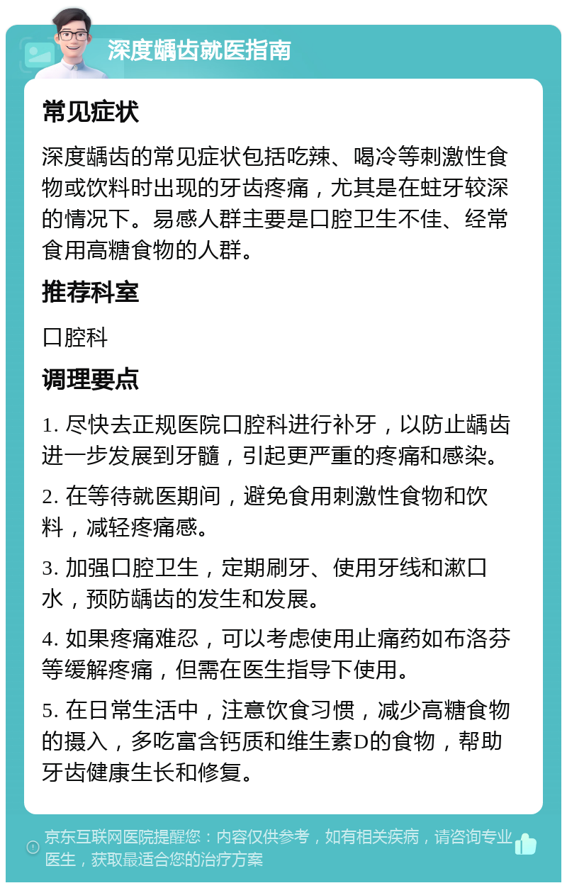 深度龋齿就医指南 常见症状 深度龋齿的常见症状包括吃辣、喝冷等刺激性食物或饮料时出现的牙齿疼痛，尤其是在蛀牙较深的情况下。易感人群主要是口腔卫生不佳、经常食用高糖食物的人群。 推荐科室 口腔科 调理要点 1. 尽快去正规医院口腔科进行补牙，以防止龋齿进一步发展到牙髓，引起更严重的疼痛和感染。 2. 在等待就医期间，避免食用刺激性食物和饮料，减轻疼痛感。 3. 加强口腔卫生，定期刷牙、使用牙线和漱口水，预防龋齿的发生和发展。 4. 如果疼痛难忍，可以考虑使用止痛药如布洛芬等缓解疼痛，但需在医生指导下使用。 5. 在日常生活中，注意饮食习惯，减少高糖食物的摄入，多吃富含钙质和维生素D的食物，帮助牙齿健康生长和修复。