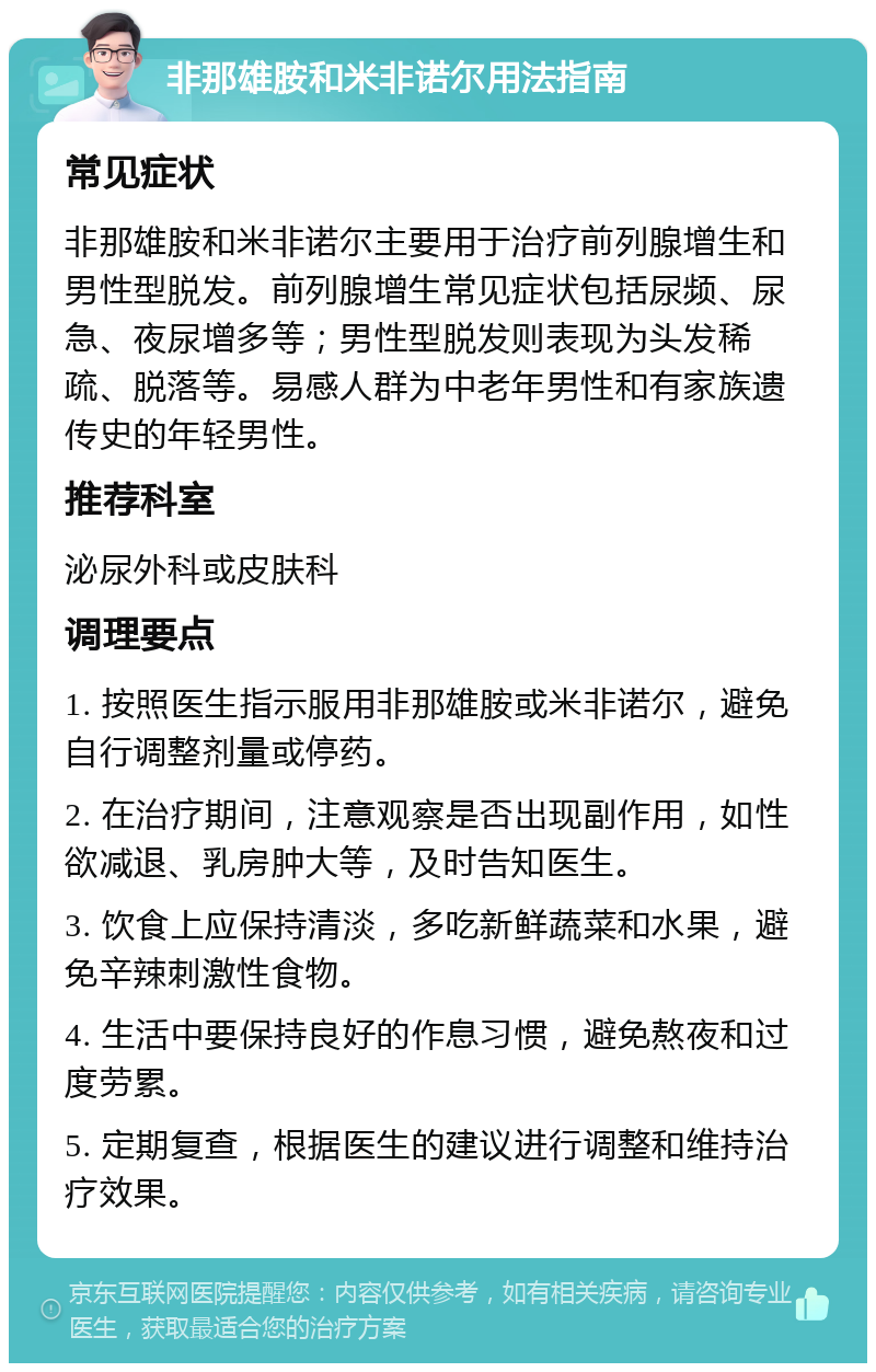 非那雄胺和米非诺尔用法指南 常见症状 非那雄胺和米非诺尔主要用于治疗前列腺增生和男性型脱发。前列腺增生常见症状包括尿频、尿急、夜尿增多等；男性型脱发则表现为头发稀疏、脱落等。易感人群为中老年男性和有家族遗传史的年轻男性。 推荐科室 泌尿外科或皮肤科 调理要点 1. 按照医生指示服用非那雄胺或米非诺尔，避免自行调整剂量或停药。 2. 在治疗期间，注意观察是否出现副作用，如性欲减退、乳房肿大等，及时告知医生。 3. 饮食上应保持清淡，多吃新鲜蔬菜和水果，避免辛辣刺激性食物。 4. 生活中要保持良好的作息习惯，避免熬夜和过度劳累。 5. 定期复查，根据医生的建议进行调整和维持治疗效果。