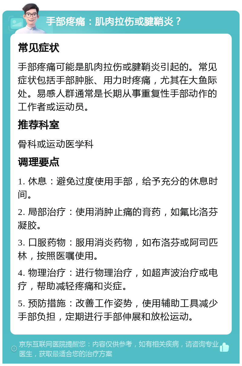 手部疼痛：肌肉拉伤或腱鞘炎？ 常见症状 手部疼痛可能是肌肉拉伤或腱鞘炎引起的。常见症状包括手部肿胀、用力时疼痛，尤其在大鱼际处。易感人群通常是长期从事重复性手部动作的工作者或运动员。 推荐科室 骨科或运动医学科 调理要点 1. 休息：避免过度使用手部，给予充分的休息时间。 2. 局部治疗：使用消肿止痛的膏药，如氟比洛芬凝胶。 3. 口服药物：服用消炎药物，如布洛芬或阿司匹林，按照医嘱使用。 4. 物理治疗：进行物理治疗，如超声波治疗或电疗，帮助减轻疼痛和炎症。 5. 预防措施：改善工作姿势，使用辅助工具减少手部负担，定期进行手部伸展和放松运动。