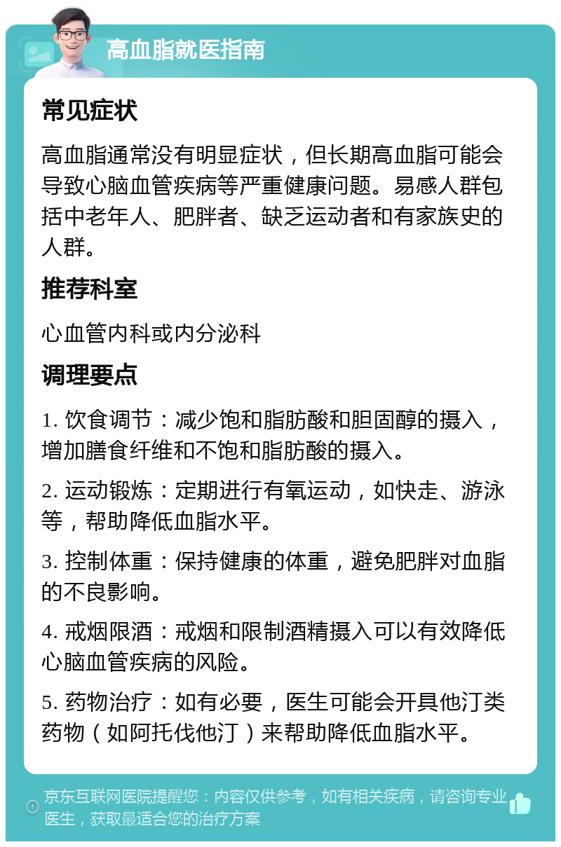 高血脂就医指南 常见症状 高血脂通常没有明显症状，但长期高血脂可能会导致心脑血管疾病等严重健康问题。易感人群包括中老年人、肥胖者、缺乏运动者和有家族史的人群。 推荐科室 心血管内科或内分泌科 调理要点 1. 饮食调节：减少饱和脂肪酸和胆固醇的摄入，增加膳食纤维和不饱和脂肪酸的摄入。 2. 运动锻炼：定期进行有氧运动，如快走、游泳等，帮助降低血脂水平。 3. 控制体重：保持健康的体重，避免肥胖对血脂的不良影响。 4. 戒烟限酒：戒烟和限制酒精摄入可以有效降低心脑血管疾病的风险。 5. 药物治疗：如有必要，医生可能会开具他汀类药物（如阿托伐他汀）来帮助降低血脂水平。