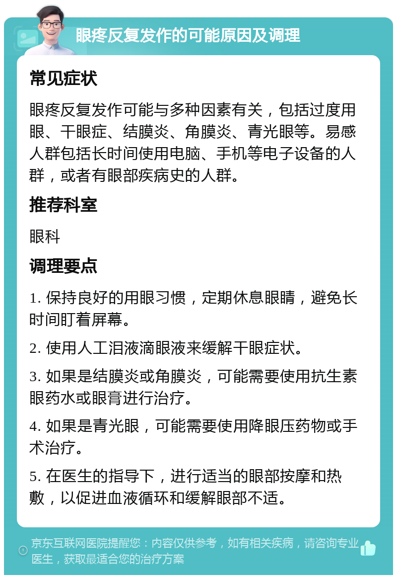 眼疼反复发作的可能原因及调理 常见症状 眼疼反复发作可能与多种因素有关，包括过度用眼、干眼症、结膜炎、角膜炎、青光眼等。易感人群包括长时间使用电脑、手机等电子设备的人群，或者有眼部疾病史的人群。 推荐科室 眼科 调理要点 1. 保持良好的用眼习惯，定期休息眼睛，避免长时间盯着屏幕。 2. 使用人工泪液滴眼液来缓解干眼症状。 3. 如果是结膜炎或角膜炎，可能需要使用抗生素眼药水或眼膏进行治疗。 4. 如果是青光眼，可能需要使用降眼压药物或手术治疗。 5. 在医生的指导下，进行适当的眼部按摩和热敷，以促进血液循环和缓解眼部不适。